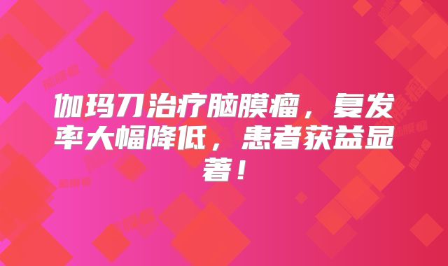 伽玛刀治疗脑膜瘤，复发率大幅降低，患者获益显著！