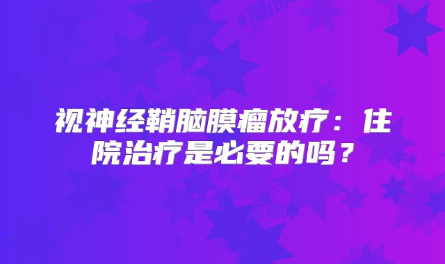 视神经鞘脑膜瘤放疗：住院治疗是必要的吗？