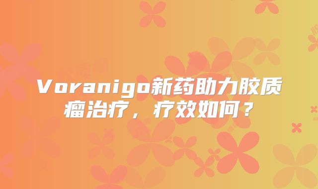 Voranigo新药助力胶质瘤治疗，疗效如何？