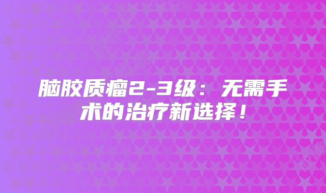 脑胶质瘤2-3级：无需手术的治疗新选择！