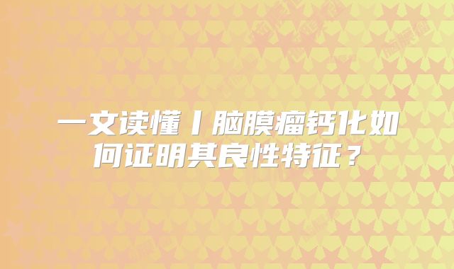 一文读懂丨脑膜瘤钙化如何证明其良性特征？