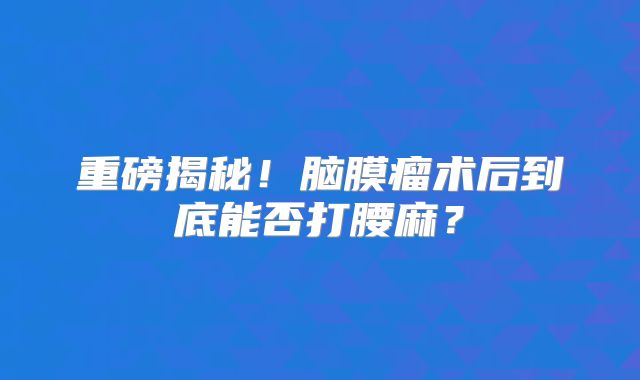 重磅揭秘！脑膜瘤术后到底能否打腰麻？