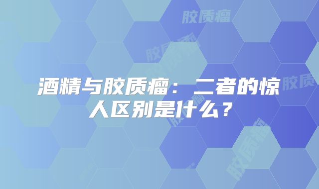 酒精与胶质瘤：二者的惊人区别是什么？