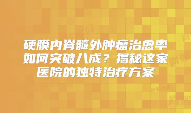 硬膜内脊髓外肿瘤治愈率如何突破八成？揭秘这家医院的独特治疗方案