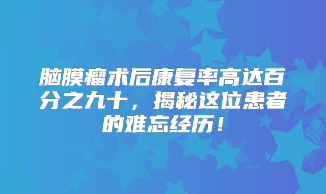 脑膜瘤术后康复率高达百分之九十，揭秘这位患者的难忘经历！