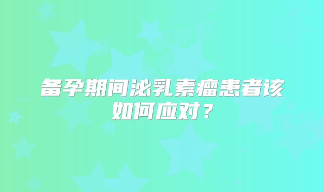 备孕期间泌乳素瘤患者该如何应对？