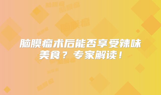 脑膜瘤术后能否享受辣味美食？专家解读！