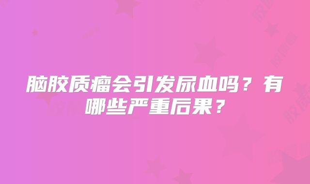 脑胶质瘤会引发尿血吗？有哪些严重后果？