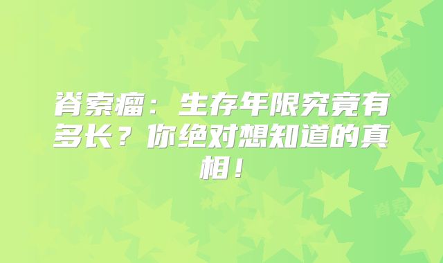 脊索瘤：生存年限究竟有多长？你绝对想知道的真相！