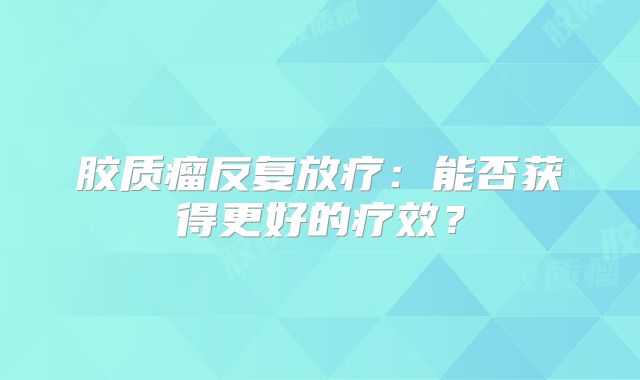 胶质瘤反复放疗：能否获得更好的疗效？