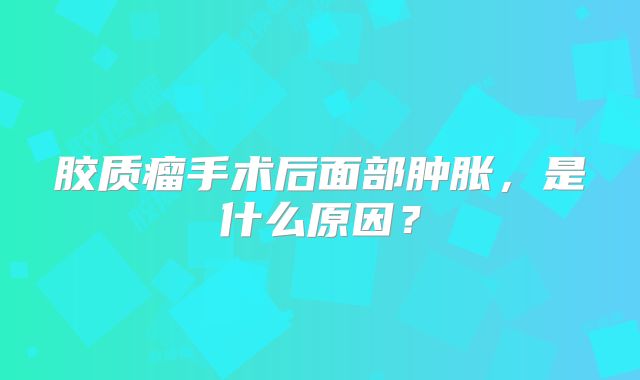 胶质瘤手术后面部肿胀，是什么原因？