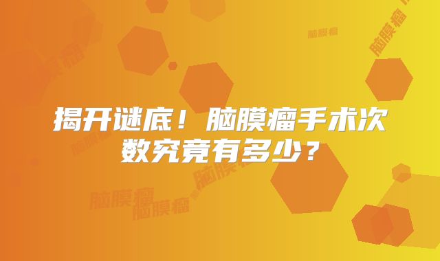 揭开谜底！脑膜瘤手术次数究竟有多少？