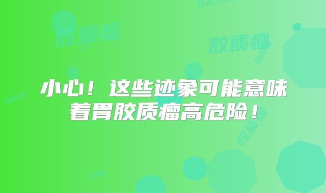 小心！这些迹象可能意味着胃胶质瘤高危险！