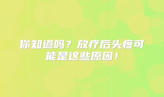 你知道吗？放疗后头疼可能是这些原因！