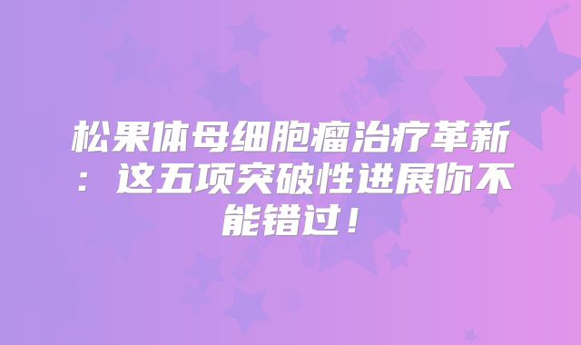 松果体母细胞瘤治疗革新：这五项突破性进展你不能错过！