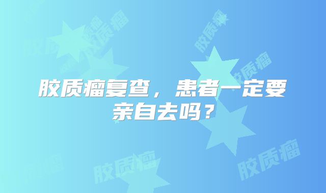 胶质瘤复查，患者一定要亲自去吗？