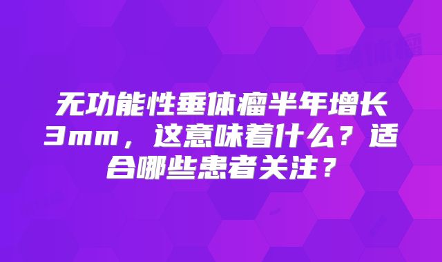 无功能性垂体瘤半年增长3mm，这意味着什么？适合哪些患者关注？