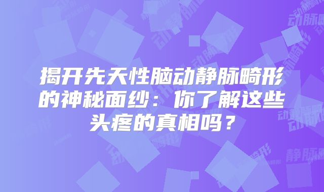 揭开先天性脑动静脉畸形的神秘面纱：你了解这些头疼的真相吗？