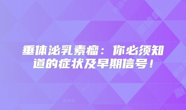 垂体泌乳素瘤：你必须知道的症状及早期信号！