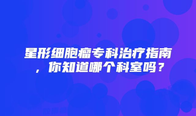 星形细胞瘤专科治疗指南，你知道哪个科室吗？