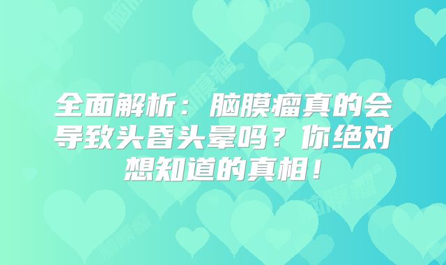 全面解析：脑膜瘤真的会导致头昏头晕吗？你绝对想知道的真相！