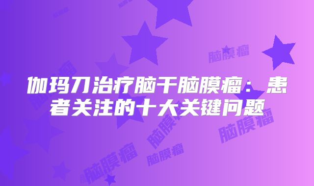 伽玛刀治疗脑干脑膜瘤：患者关注的十大关键问题