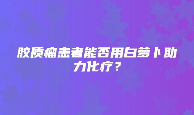 胶质瘤患者能否用白萝卜助力化疗？