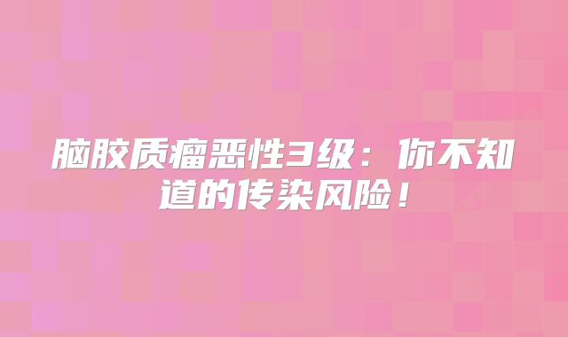 脑胶质瘤恶性3级：你不知道的传染风险！