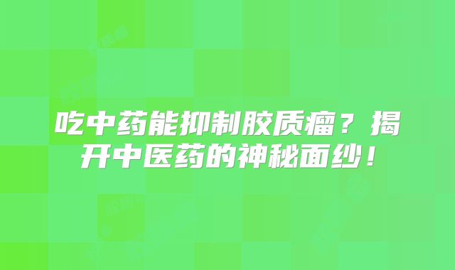 吃中药能抑制胶质瘤？揭开中医药的神秘面纱！