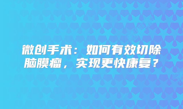 微创手术：如何有效切除脑膜瘤，实现更快康复？