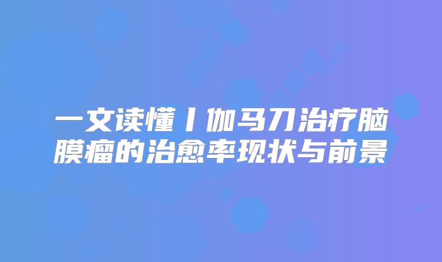一文读懂丨伽马刀治疗脑膜瘤的治愈率现状与前景