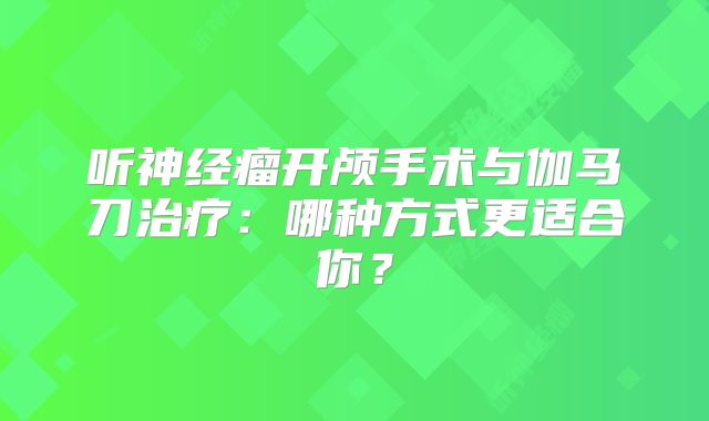 听神经瘤开颅手术与伽马刀治疗：哪种方式更适合你？