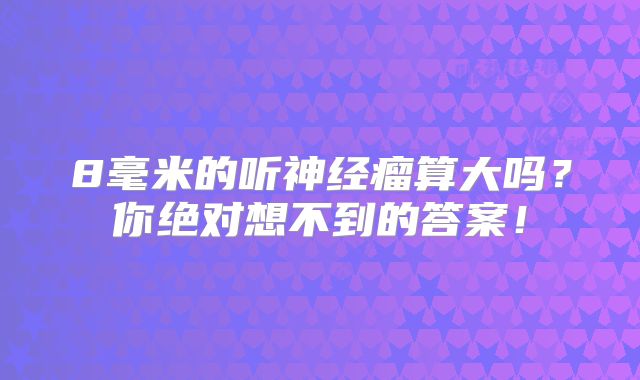 8毫米的听神经瘤算大吗？你绝对想不到的答案！