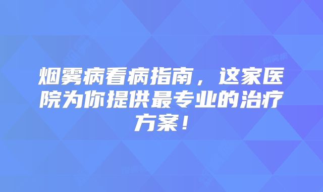 烟雾病看病指南，这家医院为你提供最专业的治疗方案！