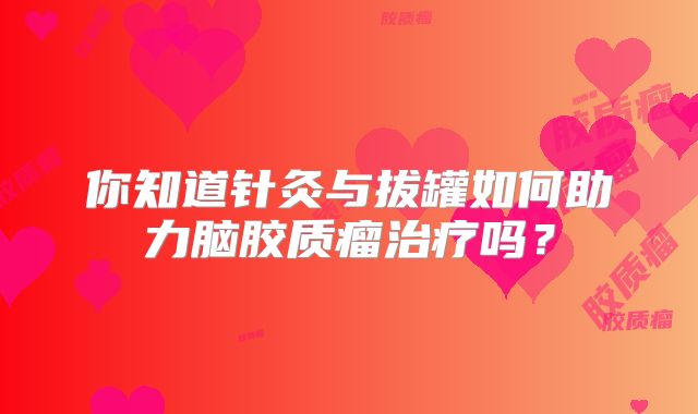 你知道针灸与拔罐如何助力脑胶质瘤治疗吗？
