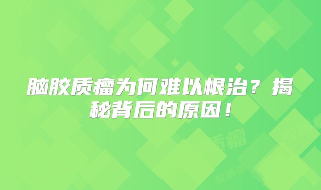 脑胶质瘤为何难以根治？揭秘背后的原因！