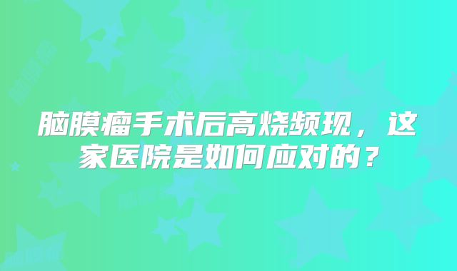 脑膜瘤手术后高烧频现，这家医院是如何应对的？