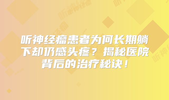 听神经瘤患者为何长期躺下却仍感头疼？揭秘医院背后的治疗秘诀！