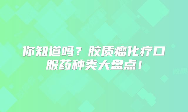 你知道吗？胶质瘤化疗口服药种类大盘点！