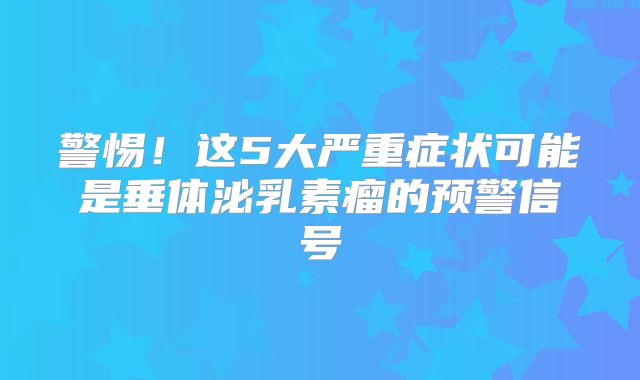 警惕！这5大严重症状可能是垂体泌乳素瘤的预警信号