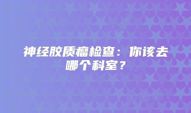 神经胶质瘤检查：你该去哪个科室？