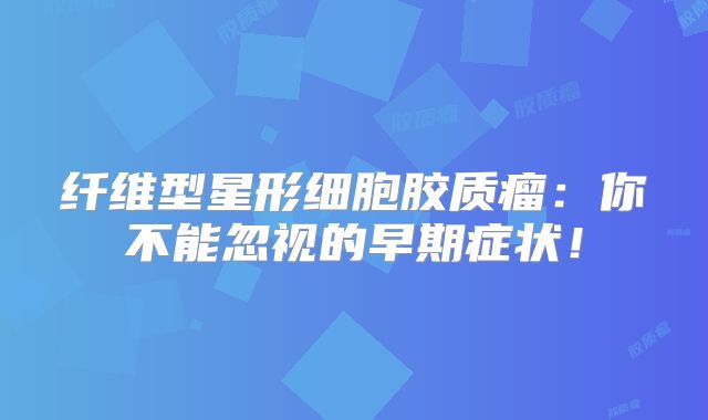 纤维型星形细胞胶质瘤：你不能忽视的早期症状！