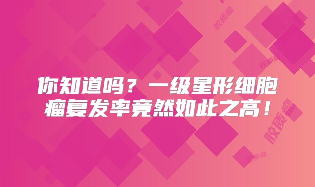 你知道吗？一级星形细胞瘤复发率竟然如此之高！