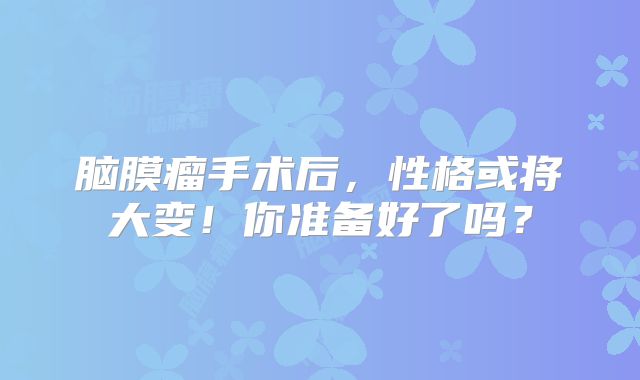 脑膜瘤手术后，性格或将大变！你准备好了吗？