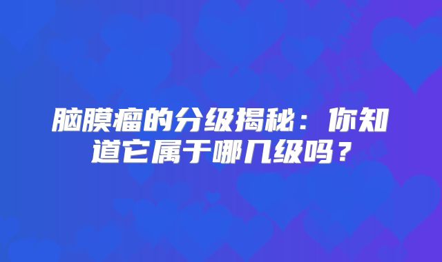 脑膜瘤的分级揭秘：你知道它属于哪几级吗？