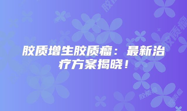 胶质增生胶质瘤：最新治疗方案揭晓！