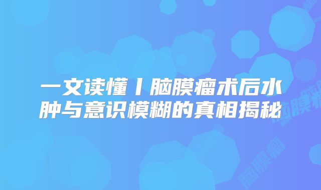 一文读懂丨脑膜瘤术后水肿与意识模糊的真相揭秘