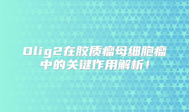 Olig2在胶质瘤母细胞瘤中的关键作用解析！