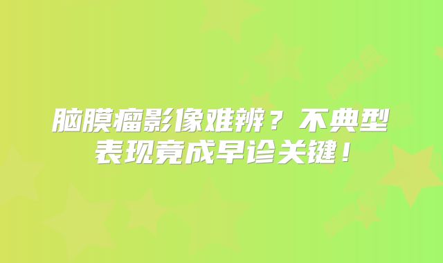 脑膜瘤影像难辨？不典型表现竟成早诊关键！