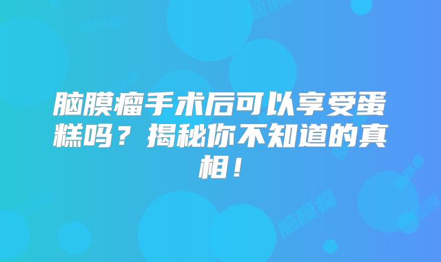 脑膜瘤手术后可以享受蛋糕吗？揭秘你不知道的真相！